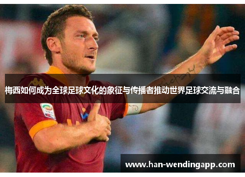 梅西如何成为全球足球文化的象征与传播者推动世界足球交流与融合