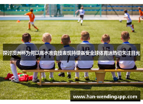 探讨澳洲杯为何以高水准竞技表现持续备受全球体育迷热切关注目光 探讨澳洲杯为何以高水准竞技表现持续备受全球体育迷热切关注目光