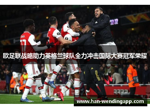 欧足联战略助力英格兰球队全力冲击国际大赛冠军荣耀