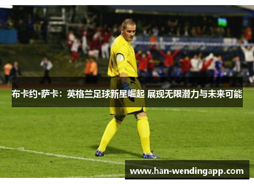 布卡约·萨卡：英格兰足球新星崛起 展现无限潜力与未来可能