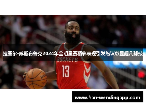 拉塞尔·威斯布鲁克2024年全明星赛精彩表现引发热议彰显超凡球技