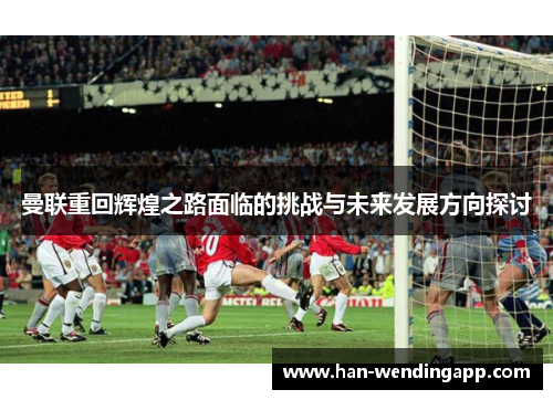 曼联重回辉煌之路面临的挑战与未来发展方向探讨 曼联重回辉煌之路面临的挑战与未来发展方向探讨
