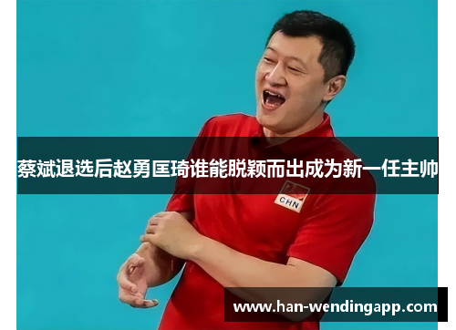 蔡斌退选后赵勇匡琦谁能脱颖而出成为新一任主帅