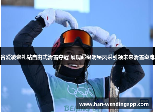 谷爱凌崇礼站自由式滑雪夺冠 展现超级明星风采引领未来滑雪潮流